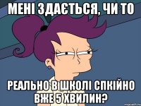 мені здається, чи то реально в школі спкійно вже 5 хвилин?