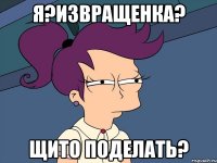 я?извращенка? щито поделать?