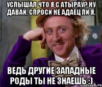 услышал что я с атырау? ну давай, спроси не адаец ли я, ведь другие западные роды ты не знаешь :)