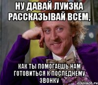 ну давай луизка рассказывай всем, как ты помогаешь нам готовиться к последнему звонку