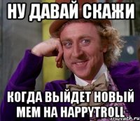 ну давай скажи когда выйдет новый мем на happytroll