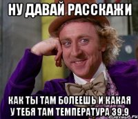 ну давай расскажи как ты там болеешь и какая у тебя там температура 39.9