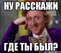 ну расскажи где ты был?