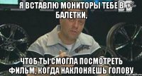 я вставлю мониторы тебе в балетки, чтоб ты смогла посмотреть фильм, когда наклоняешь голову