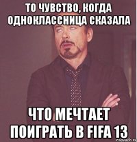 то чувство, когда одноклассница сказала что мечтает поиграть в fifa 13