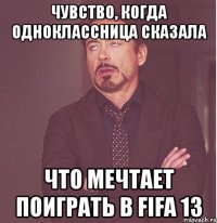 чувство, когда одноклассница сказала что мечтает поиграть в fifa 13