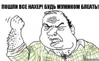 Пошли все нахер! БУДЬ МУЖИКОМ БЛЕАТЬ!