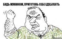 Будь мужиком, приготовь себе еду,блеать