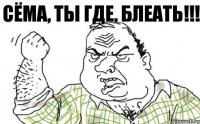 Сёма, ты где, блеать!!!