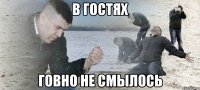 в гостях говно не смылось