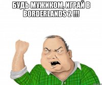 будь мужиком, играй в borderlands 2 !!! 