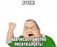 артем! навчись грамотно писати,блеать!