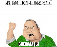 будь орлом - не еби змей блеаааать!