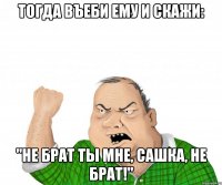 тогда въеби ему и скажи: "не брат ты мне, сашка, не брат!"