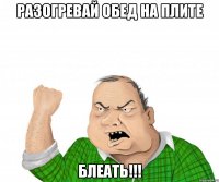 разогревай обед на плите блеать!!!