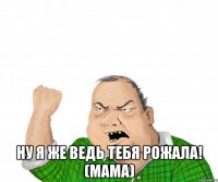  ну я же ведь тебя рожала! (мама)