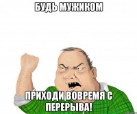 будь мужиком приходи вовремя с перерыва!