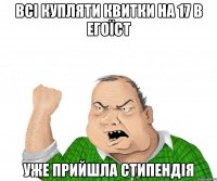 всі купляти квитки на 17 в егоїст уже прийшла стипендія