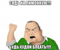 сядь на лимонную!!! будь худой блеать!!!