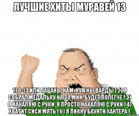 лучшие хиты муравей 13 1) 0-13 или пацаны нам, нужны варды ! 2) я собрал медальку на 30 мин, будет полегче ! 3) я накаляю с руки, я просто накаляю с руки ! 4) хватит сиси мять ! 6) я пикну баунти хантера !