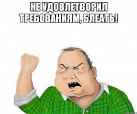 не удовлетворил требованиям, блеать! 