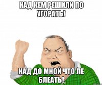 над кем решили по угорать! над до мной что ле блеать!