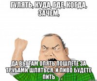 гулять, куда, где, когда, зачем, да вы там опять пошлете за трубами шляться, и пиво будете пить