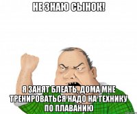 не знаю сынок! я занят блеать, дома мне тренироваться надо на технику по плаванию