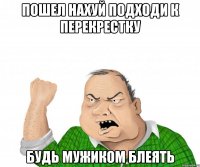 пошел нахуй подходи к перекрестку будь мужиком блеять