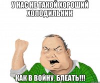 у нас не такой хороший холодильник как в войну, блеать!!!