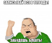 записывай все в тетрадь! забудешь, блеать!