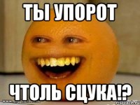 ты упорот чтоль сцука!?