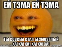 ей тэма ей тэма ты совсем стал безмозглый ха! ха! ха1 ха! ха! ха!