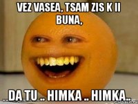 vez vasea, tsam zis k ii buna, da tu .. himka .. himka..