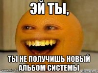 эй ты, ты не получишь новый альбом системы