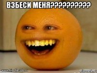 взбеси меня??? 