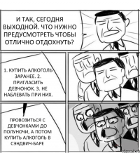 И ТАК, СЕГОДНЯ ВЫХОДНОЙ. ЧТО НУЖНО ПРЕДУСМОТРЕТЬ ЧТОБЫ ОТЛИЧНО ОТДОХНУТЬ? 1. КУПИТЬ АЛКОГОЛЬ ЗАРАНЕЕ. 2. ПРИГЛАСИТЬ ДЕВЧОНОК. 3. НЕ НАБЛЕВАТЬ ПРИ НИХ. ПРОВОЗИТЬСЯ С ДЕВЧОНКАМИ ДО ПОЛУНОЧИ, А ПОТОМ КУПИТЬ АЛКОГОЛЬ В СЭНДВИЧ-БАРЕ