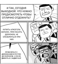 И ТАК, СЕГОДНЯ ВЫХОДНОЙ. ЧТО НУЖНО ПРЕДУСМОТРЕТЬ ЧТОБЫ ОТЛИЧНО ОТДОХНУТЬ? КУПИТЬ АЛКОГОЛЬ ЗАРАНЕЕ, ПРИГЛАСИТЬ ДЕВЧОНОК, НЕ ОПОЗОРИТЬСЯ ПРИ НИХ ПРОВОЗИТЬСЯ С ДЕВЧОНКАМИ В ПУСТУЮ ДО ПОЛУНОЧИ, А ПОСЛЕ ДВИНУТЬ В СЭНДВИЧ БАР