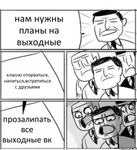 нам нужны планы на выходные класно оторваться, напиться,встретиться с друзьями прозалипать все выходные вк