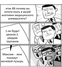 итак 8В почему вы хотите ехать в музей анатомии медицинского университета? 1.не будет уроков 2. увидим трупаков Максим: - мне покажут мочевой пузырь