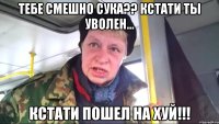 тебе смешно сука?? кстати ты уволен... кстати пошел на хуй!!!