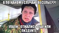 а по какому случаю веселье??! упали - отжались оба! или пиздуйте..