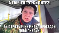 а ты что тут сидите?! быстро рубчик мне на проездой либо пиздуй!