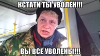 кстати ты уволен!!! вы все уволены!!!