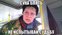 сука блять не испытывай судьбу