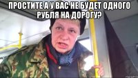 простите а у вас не будет одного рубля на дорогу? 