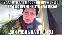 упал отжался посиди дружок до поры до времени это тебе лиза! дай рубль на дорогу.!