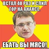 встал 40 раз и слил гор на анаксе. ебать вы мясо!