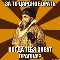 за то царское орать когда тебя зовут орапка!?