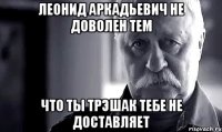 леонид аркадьевич не доволен тем что ты трэшак тебе не доставляет